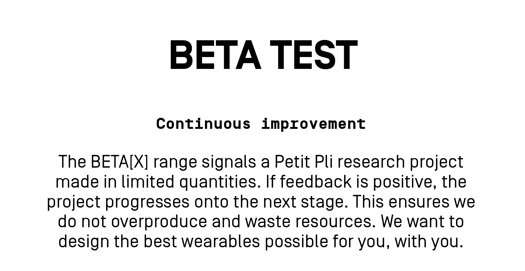 The BETA[X] range signals a Petit Pli research project made in limited quantities. If feedback is positive, the project progresses onto the next stage. This ensures we do not overproduce or waste resources. We want to design the best wearables possible for you, with your input, and welcome your feedback.