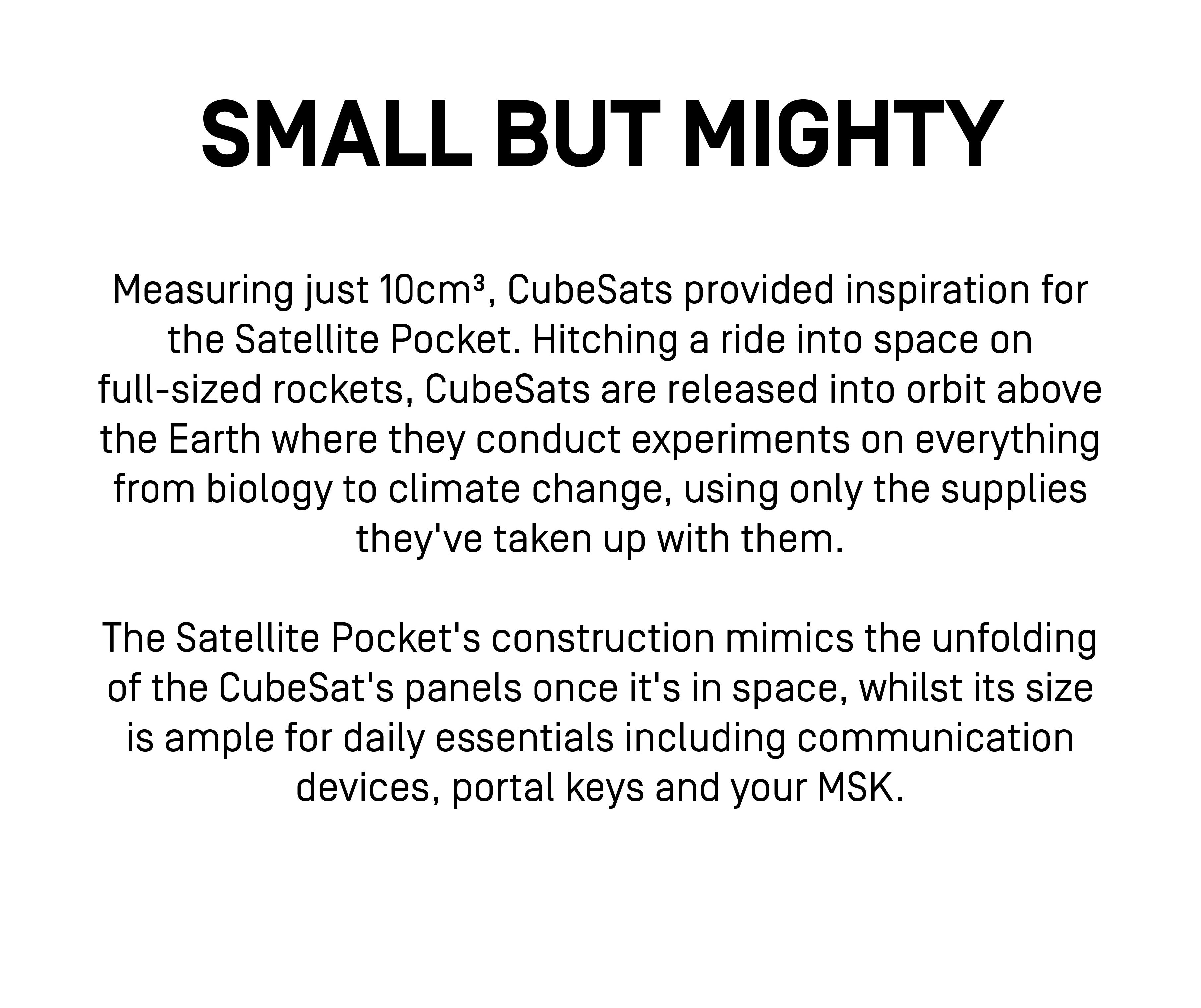SMALL BUT MIGHTY
Measuring just 10cm^3, CubeSats provided inspiration for the Satellite Pocket. Hitching a ride into space on full-sized rockets, CubeSats are released into orbit above the Earth where they conduct experiments on everything from biology to climate change, using only the supplies they've taken up with them.
The Satellite Pocket's construction mimics the unfolding of the CubeSat's panels once it's in space, whilst its size is ample for daily essentials including communication devices, portal keys and your MSK.
