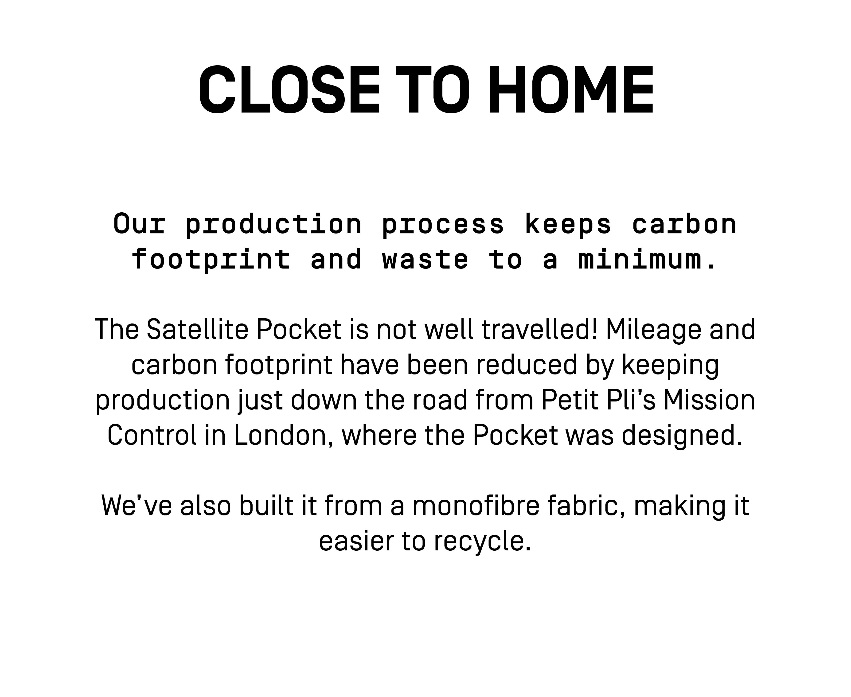 Our production process keeps carbon footprint and waste to a minimum.
The Satellite Pocket is not well travelled! Mileage and carbon footprint have been reduced by keeping production just down the road from Petit Pli’s Mission Control in London, where the Pocket was designed. 
We’ve also built it from a monofibre fabric, making it easier to recycle.