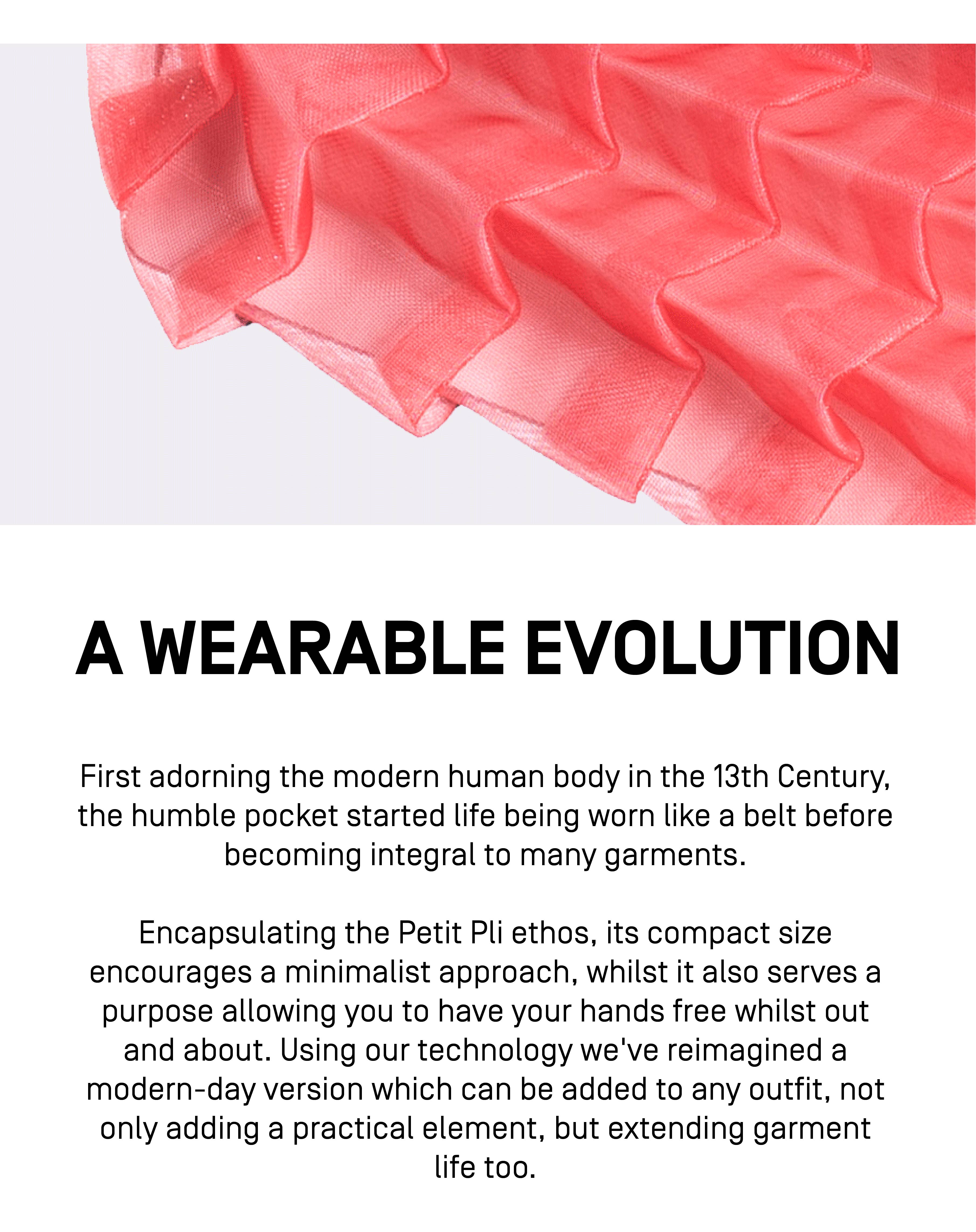 A WEARABLE EVOLUTION
First adorning the modern human body in the 13th Century, the humble pocket started life being worn like a belt, before becoming integral to many garments.
Encapsulating the Petit Pli ethos, its compact size encourages a minimalist approach, whilst it also serves a purpose, allowing you to have your hands free whilst out and about. Using our technology we’ve reimagined a modern-day version which can be added to any outfit, not only adding a practical element, but extending garment life too.