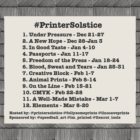 A black and white graphic outlining the prompts for printersolstice and their date ranges. Under Pressure 12/21-27-2020, A New Hope 12/28/2020-1/3/2021, In Good Taste 1/4-10, Passports 1/11-17, Freedom of the Press  1/18-24, Blood, Sweat and Tears 1/25-31, Creative Block 2/1-7, Animal Prints 2/8-14, On the Line 2/15-21, CMYK 2/22-28, A Well-Made Mistake 3/1-7, Elements 3/8-20. Hosted by @printersolstice @follysomeprints @linocaveprints. Sponsored by @speedball_art @im_printed @flexcut_tools.
