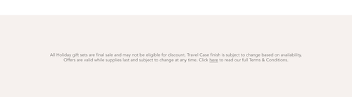 All Holiday gift sets are final sale and may not be eligible for discount. Travel Case finish is subject to change based on availability. Offers are valid while supplies last and subject to change at any time. Click here to read our full terms and conditions.