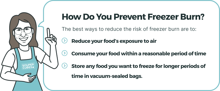 How Do You Prevent Freezer Burn? The best ways to reduce the risk of freezer burn are to (1) reduce your food’s exposure to air, (2) consume your food within a reasonable period of time, and (3) store any food you want to freeze for longer periods of time in vacuum-sealed bags.