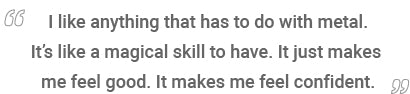 quote “I like anything that has to do with metal. It’s like a magical skill to have. It just makes me feel good. It makes me feel confident.”