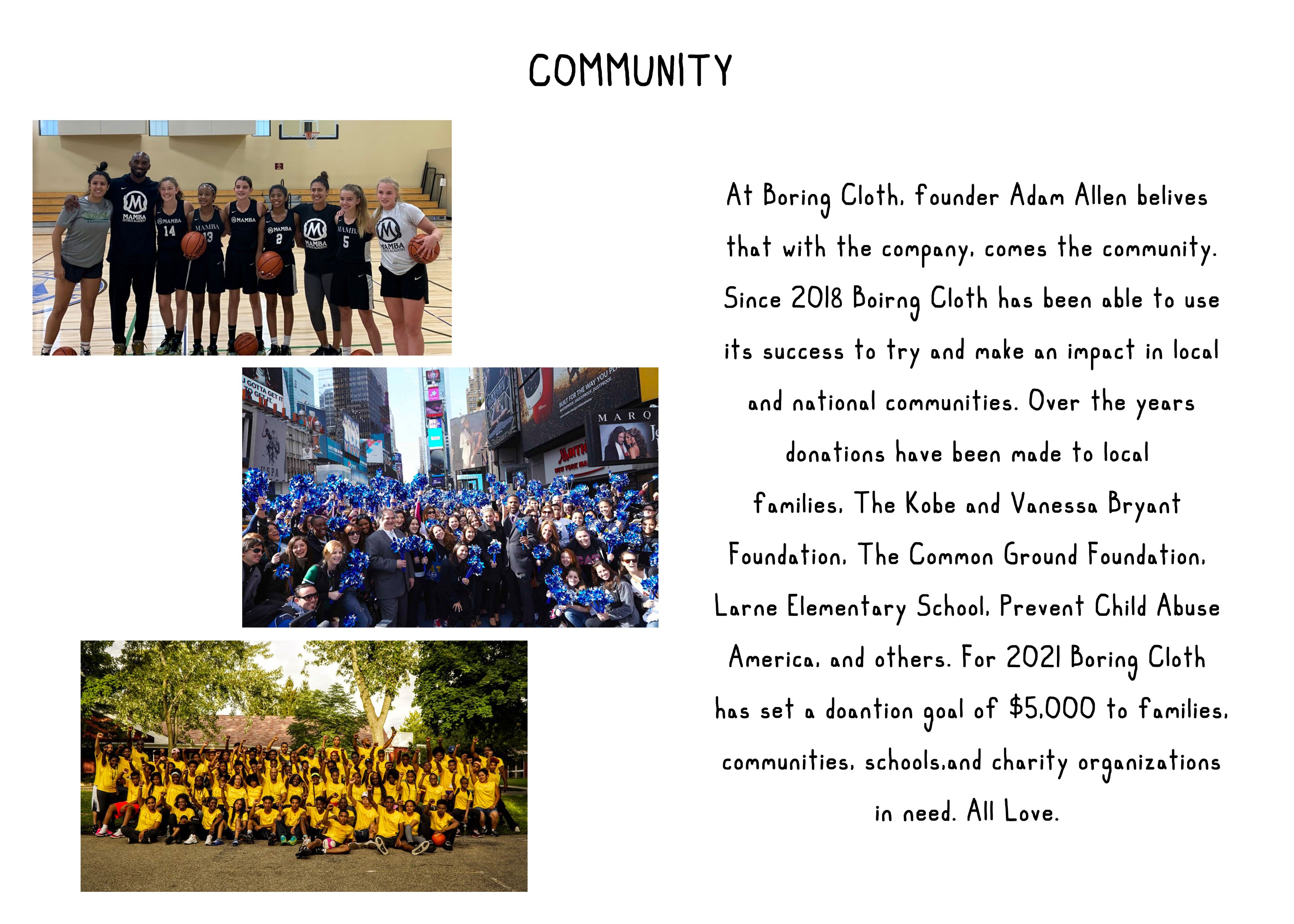 Boring Cloth donations. Boring Cloth community work. At Boring Cloth, founder Adam Allen belives  that with the company, comes the community. Since 2018 Boirng Cloth has been able to use its success to try and make an impact in local and national communities. Over the years donations have been made to local  families, The Kobe and Vanessa Bryant  Foundation, The Common Ground Foundation,  Larne Elementary School, Prevent Child Abuse  America, and others. For 2021 Boring Cloth  has set a doantion goal of $5,000 to families,  communities, schools,and charity organizations  in need. All Love.