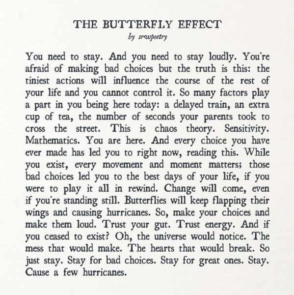 THE BUTTERFLY EFFECT by srapoetry You need to stay. And you need to stay loudly. You're afraid of making bad choices but the truth is this: the tiniest actions will influence the course of the rest of your life and you cannot control it. So many factors play a part in you being here today: a delayed train, an extra cup of tea, the number of seconds your parents took to CrOSs the street. This is chaos theory. Sensitivity. Mathematics. You are here. And every choice you have ever made has led you to right now, reading this. While you exist, every movement and moment matters; those bad choices led you to the best days of your life, if you were to play it all in rewind. Change will come, even if you're standing still. Butterflies will keep flapping their wings and causing hurricanes. So, make your choices and make them loud. Trust your gut. Trust energy. And if you ceased to exist? Oh, the universe would notice. The mess that would make. The hearts that would break. So just stay. Stay for bad choices. Stay for great ones. Stay. Cause a few hurricanes.