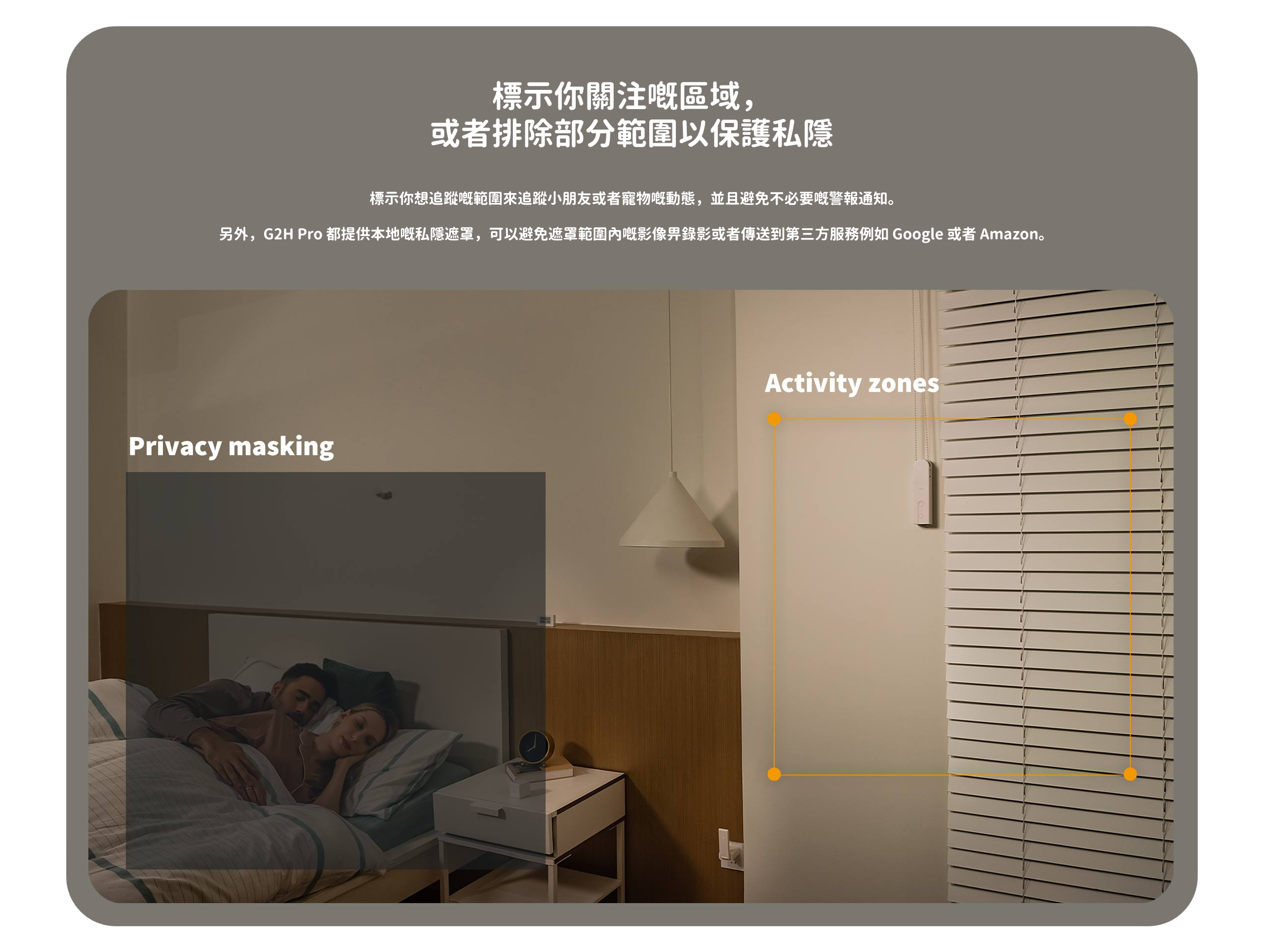 標示你關注嘅區域，或者排除部分範圍以保護私隱：標示你想追蹤嘅範圍來追蹤小朋友或者寵物嘢動態，並且避免不必要嘅警報通知。另外，G2H Pro 都提供本地嘅私隱遮罩，可以避免遮罩範園內e影像界錄影或者傳送到第三方服務例如 Google 或者 Amazon。