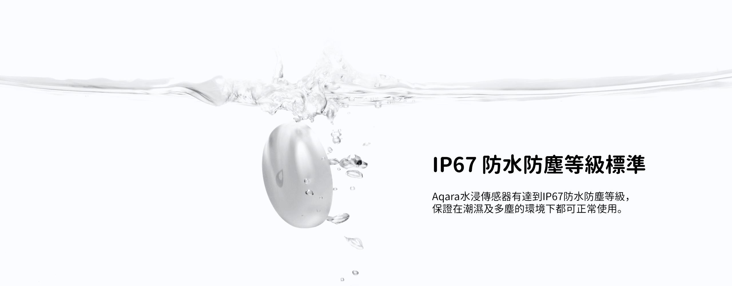 Aqara水浸傳感器有達到IP67防水防塵等級，保證在潮濕及多塵的環境下都可正常使用。