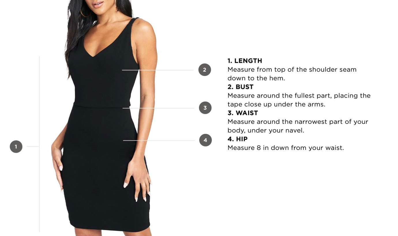 How to measure clothing. 1. Length - Measure from top of the shoulder seam down to the hem. 2. Bust - Measure around the fullest part, placing the tape close up under the arms. 3. Waist - Measure around the narrowest part of your body, under the navel. 4. Hip - Measure 8 inches down from your waist.