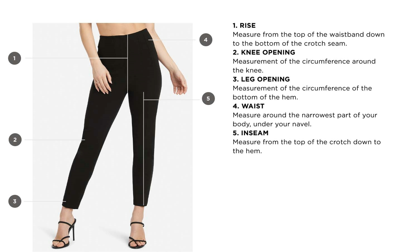 How to measure pants and jeans. 1. Rise - Measure from the top of the waistband down to the bottom of the crotch seam. 2. Knee opening - Measurement of the circumference around the knee. 3. Leg opening - Measurement of the circumference of the bottom of the hem. 4. Waist - Measure around the narrowest part of your body, under your navel. 5. Inseam - Measure from the top of the crotch down to the hem.