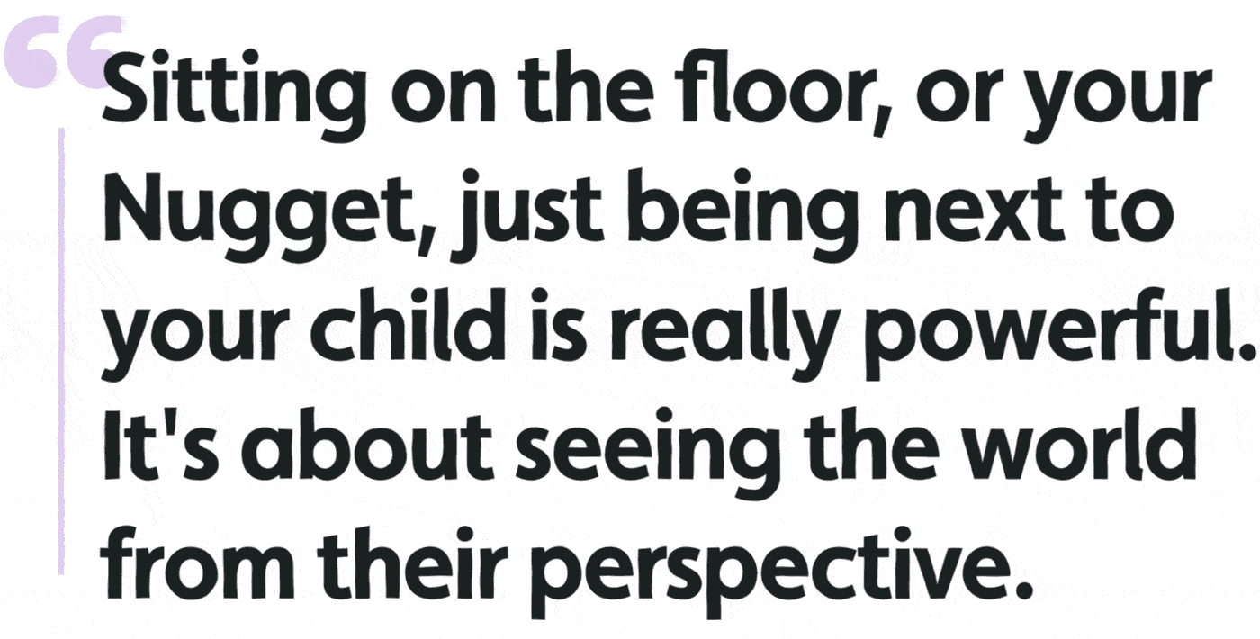 Sitting on the floor, or your Nugget, just being next to your child is really powerful. It's about seeing the world from their perspective.