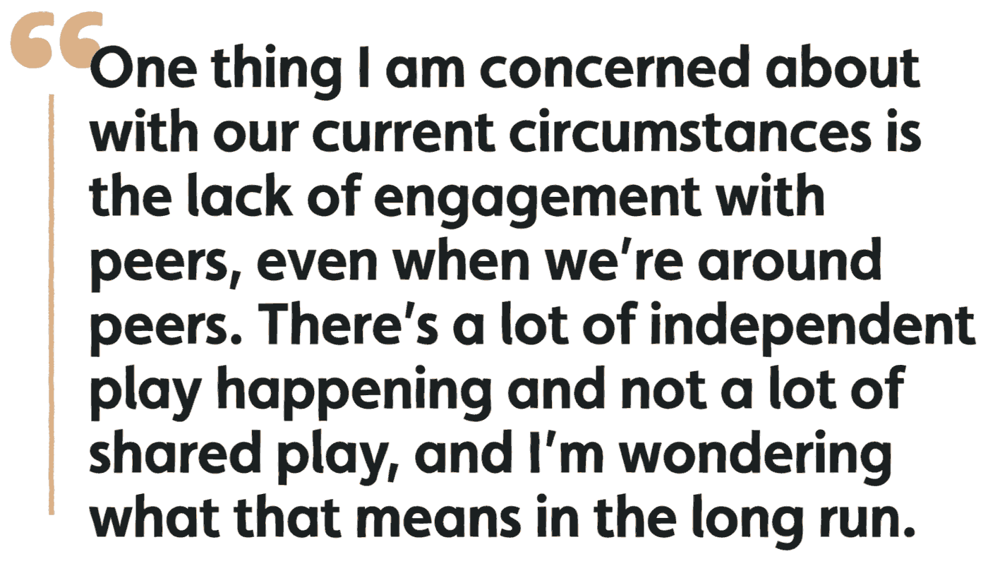 One thing I'm concerned about with our current circumstances is the lack of engagement with peers, even when we're around peers. There's a lot of independent play happening and not a lot of shared play, and I'm wondering what that means in the long run.