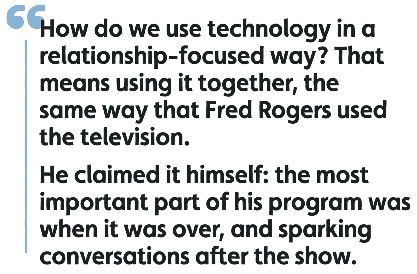 How do we use technology in a relationship-focused way? That means using it together, the same way that Fred Rogers used the television. He claimed it himself: the most important part of his program was when it was over, and sparking conversations after the show.
