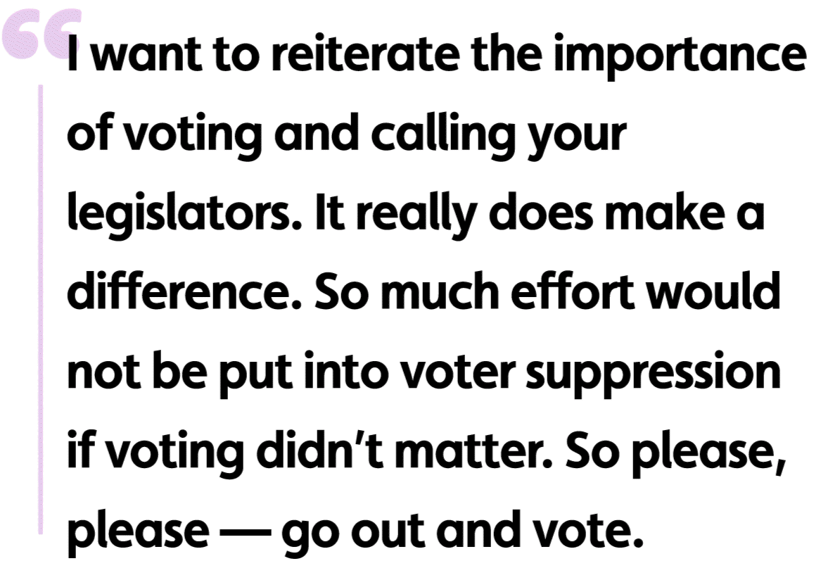 I want to reiterate the importance of voting and calling your legislators. It really does make a difference. So much effort would not be put into voter suppression if voting didn’t matter. So please, please — go out and vote.