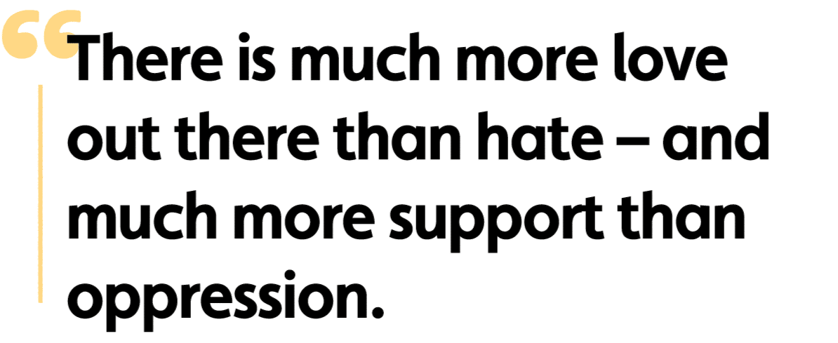 There is much more love out there than hate – and much more support than oppression.