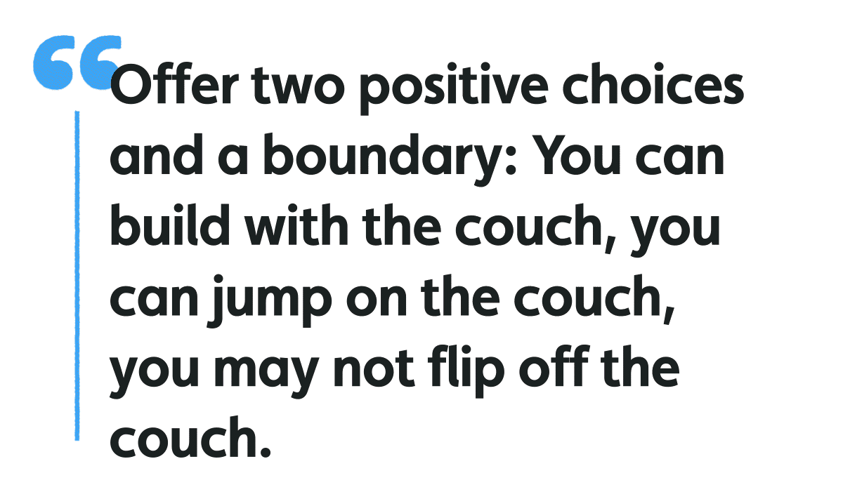 Offer two positive choices and a boundary: you can build with the couch, you cna jump on the couch, you may not flip off the couch
