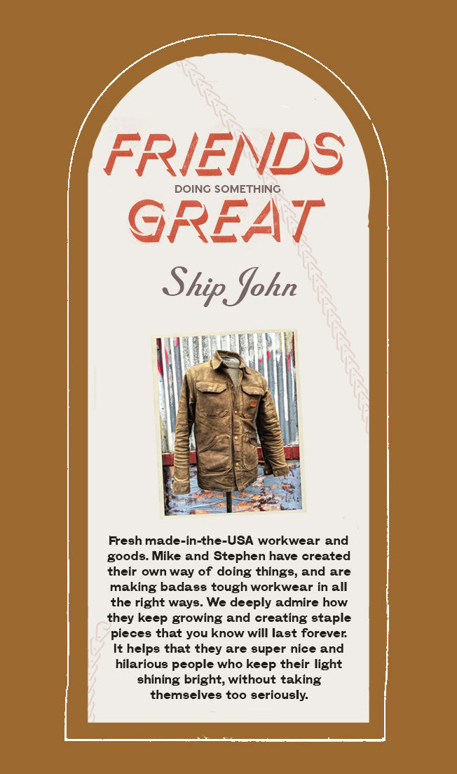 Friend doing something great: Ship John.  Fresh made-in-the-USA workwear and goods. Mike and Stephen have created their own way of doing things, and are making badass tough workwear in all the right ways. We deeply admire how they keep growing and creating staple pieces that you know will last forever. It helps that they are super nice and hilarious people who keep their light shining bright, without taking themselves too seriously.