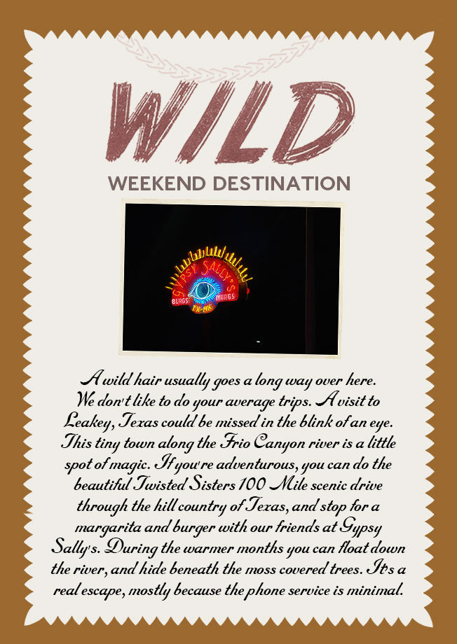 Wild Weekend Destination: A wild hair usually goes a long way over here. We don't like to do your average trips. A visit to Leakey, Texas could be missed in the blink of an eye. This tiny town along the Frio Canyon river is a little spot of magic. If you're adventurous, you can do the beautiful Twisted Sisters 100 Mile scenic drive through the hill country of Texas, and stop for a margarita and burger with our friends at Gypsy Sally's. During the warmer months you can float down the river, and hide beneath the moss covered trees. It's a real escape, mostly because the phone service is minimal.