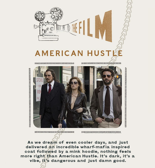 The Film: American Hustle As we dream of even cooler days, and just delivered an incredible wharf-mafia inspired coat followed by a mink hoodie, nothing feels more right than American Hustle. It’s dark, it’s a vibe, it’s dangerous and just damn good.
