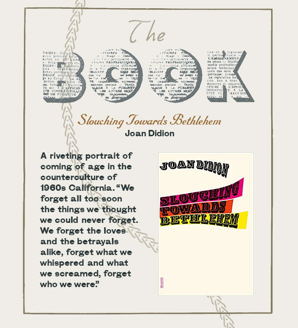 The Book: Joan Didion, Slouching Towards Bethlehem A riveting portrait of coming of age in the counterculture of 1960s California. “We forget all too soon the things we thought we could never forget. We forget the loves and the betrayals alike, forget what we whispered and what we screamed, forget who we were.”