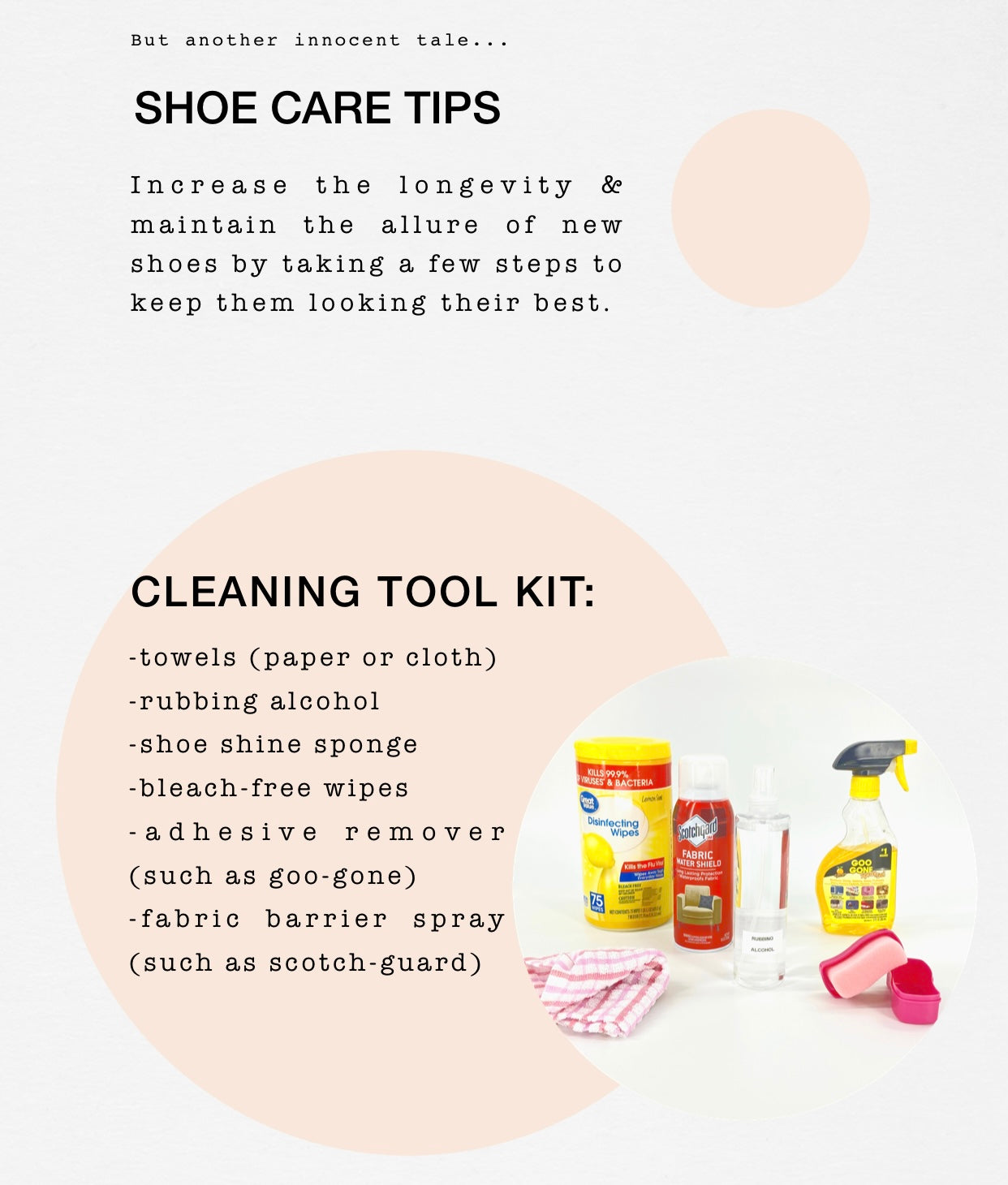 top left corner reads, ‘but another innocent tale…’ below in large font reads, ‘Shoe care tips’ below it in a boxy script, ‘ Increase the longevity & maintain the allure of new shoes by taking a few steps to keep them looking their best.’  -Space- below the description reads ’Cleaning tool kit:’ followed by bullets listing, ‘towels (paper or cloth), rubbing alcohol, shoe shine sponge, bleach-free wipes, adhesive remover (such as goo-gone), fabric barrier spray (such as scotch-guard)’ Next to the list is a photo, cropped as a circle. There are six tools in the photo, from left to right, in the lower left corner there’s a striped cloth rag, next to a canister of bleach-free disinfecting wipes, to the right of the canister is a bottle of scotchguard fabric barrier spray, next to this is a clear spray bottle labeled ‘rubbing alcohol’. There is a bottle of goo-gone in the upper right hand side & below it is a small hot pink shoe shine sponge. 