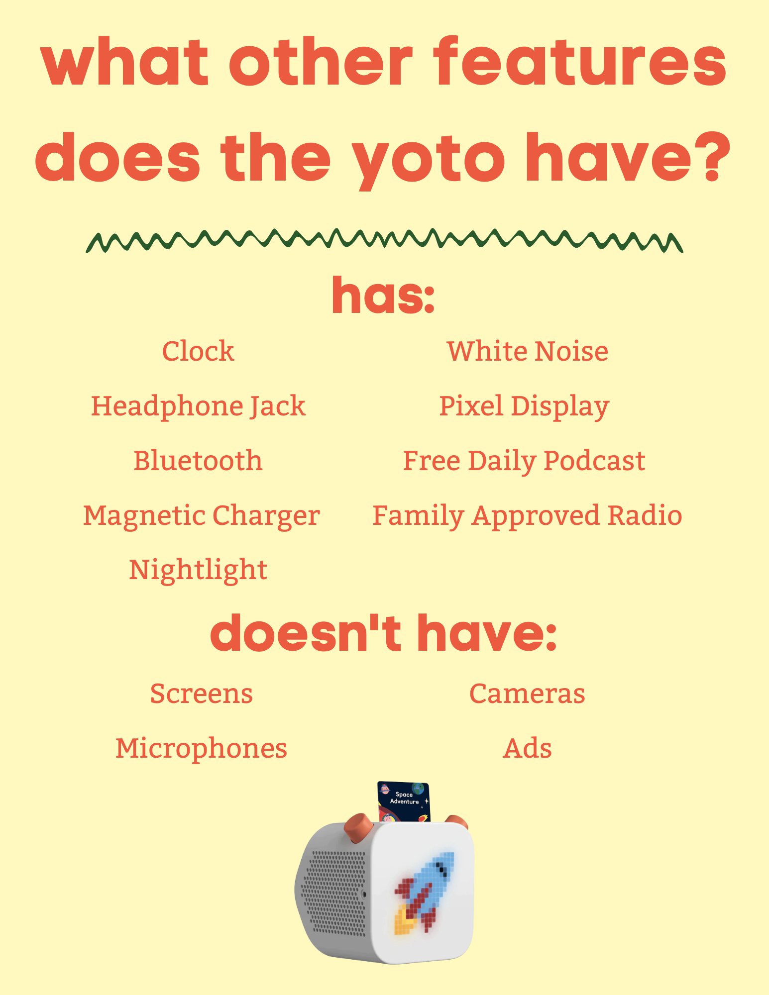 The Yoto can do more than just play audio books. It has a nightlight, can play white noise, and has access to a family friendly radio station.  Yoto's don't have screens, microphones, or ads. 