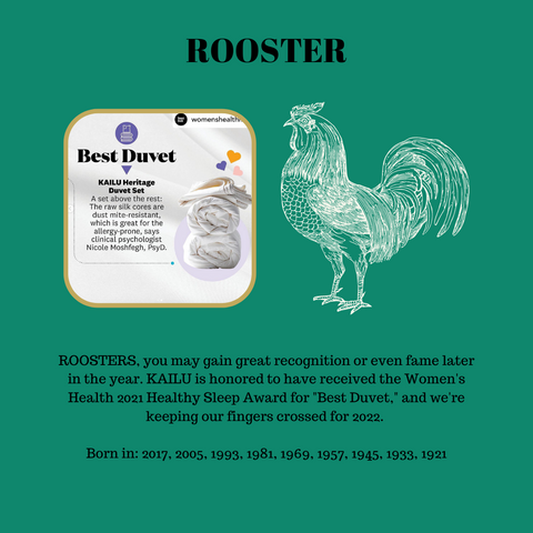 ROOSTERS, you may gain great recognition or even fame later in the year. KAILU is honored to have received the Women's Health 2021 Healthy Sleep Award for "Best Duvet," and we're keeping our fingers crossed for 2022.  Born in: 2017, 2005, 1993, 1981, 1969, 1957, 1945, 1933, 1921