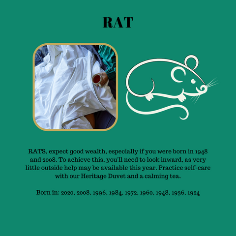 RATS, expect good wealth, especially if you were born in 1948 and 2008. To achieve this, you'll need to look inward, as very little outside help may be available this year. Practice self-care with our Heritage Duvet and a calming tea.  Born in: 2020, 2008, 1996, 1984, 1972, 1960, 1948, 1936, 1924