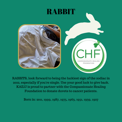 RABBITS, look forward to being the luckiest sign of the zodiac in 2022, especially if you're single. Use your good luck to give back. KAILU is proud to partner with the Compassionate Healing Foundation to donate duvets to cancer patients.  Born in: 2011, 1999, 1987, 1975, 1963, 1951, 1939, 1927