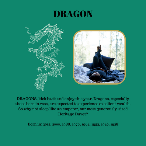 DRAGONS, kick back and enjoy this year. Dragons, especially those born in 2000, are expected to experience excellent wealth. So why not sleep like an emperor, our most generously-sized Heritage Duvet?  Born in: 2012, 2000, 1988, 1976, 1964, 1952, 1940, 1928