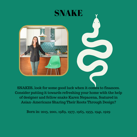 SNAKES, look for some good luck when it comes to finances. Consider putting it towards refreshing your home with the help of designer and fellow snake Karen Nepacena, featured in Asian-Americans Sharing Their Roots Through Design?  Born in: 2013, 2001, 1989, 1977, 1965, 1953, 1941, 1929