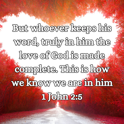 "But whoever keeps his word, truly in him the love of God is make complete. This is how we know we are in him." 1 John 2:5