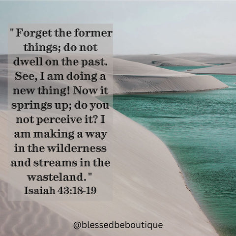 "Forget the former things, do not dwell on the past. See I am doing a new thing! Now it springs up; do you not perceive it? I am making a way in the wilderness and streams in the wasteland." Isaiah 43:18-19