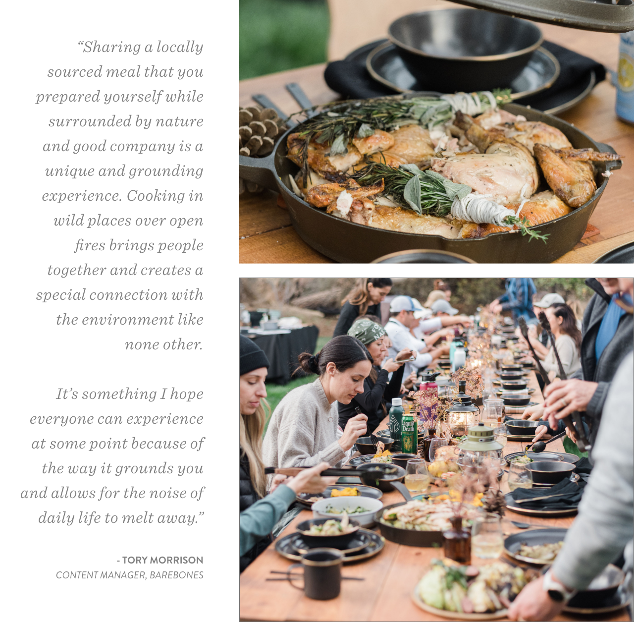 “Sharing a locally sourced meal that you prepared yourself while surrounded by nature and good company is a unique and grounding experience. Cooking in wild places over open fires brings people together and creates a special connection with the environment like none other.  It’s something I hope everyone can experience at some point because of the way it grounds you and allows for the noise of daily life to melt away.”