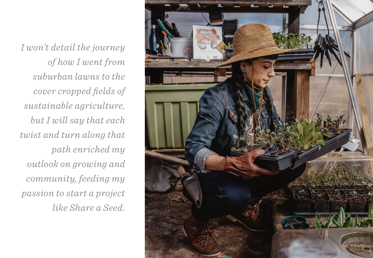 I won’t detail the journey of how I went from suburban lawns to the cover cropped fields of sustainable agriculture, but I will say that each twist and turn along that path enriched my outlook on growing and community, feeding my passion to start a project like Share a Seed. 