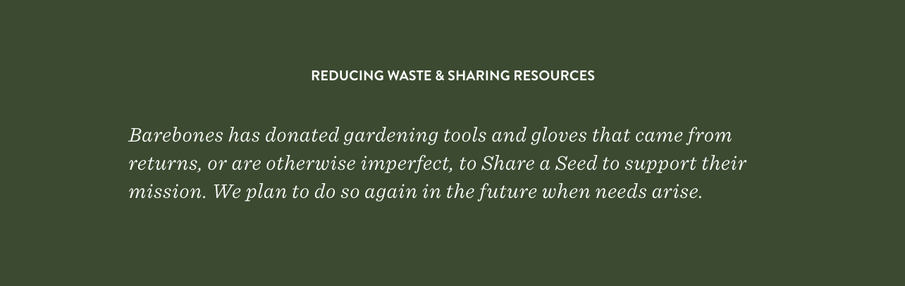 Barebones has donated gardening tools and gloves that came from returns, or are otherwise imperfect, to Share a Seed to support their mission. We plan to do so again in the future when needs arise. 