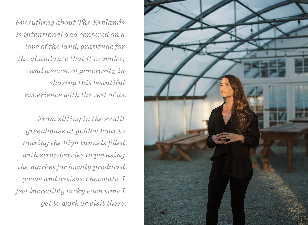 Everything about The Kinlands  is intentional and centered on a  love of the land, gratitude for  the abundance that it provides,  and a sense of generosity in  sharing this beautiful  experience with the rest of us.  From sitting in the sunlit  greenhouse at golden hour to  touring the high tunnels filled  with strawberries to perusing  the market for locally produced  goods and artisan chocolate, I  feel incredibly lucky each time I  get to work or visit there.