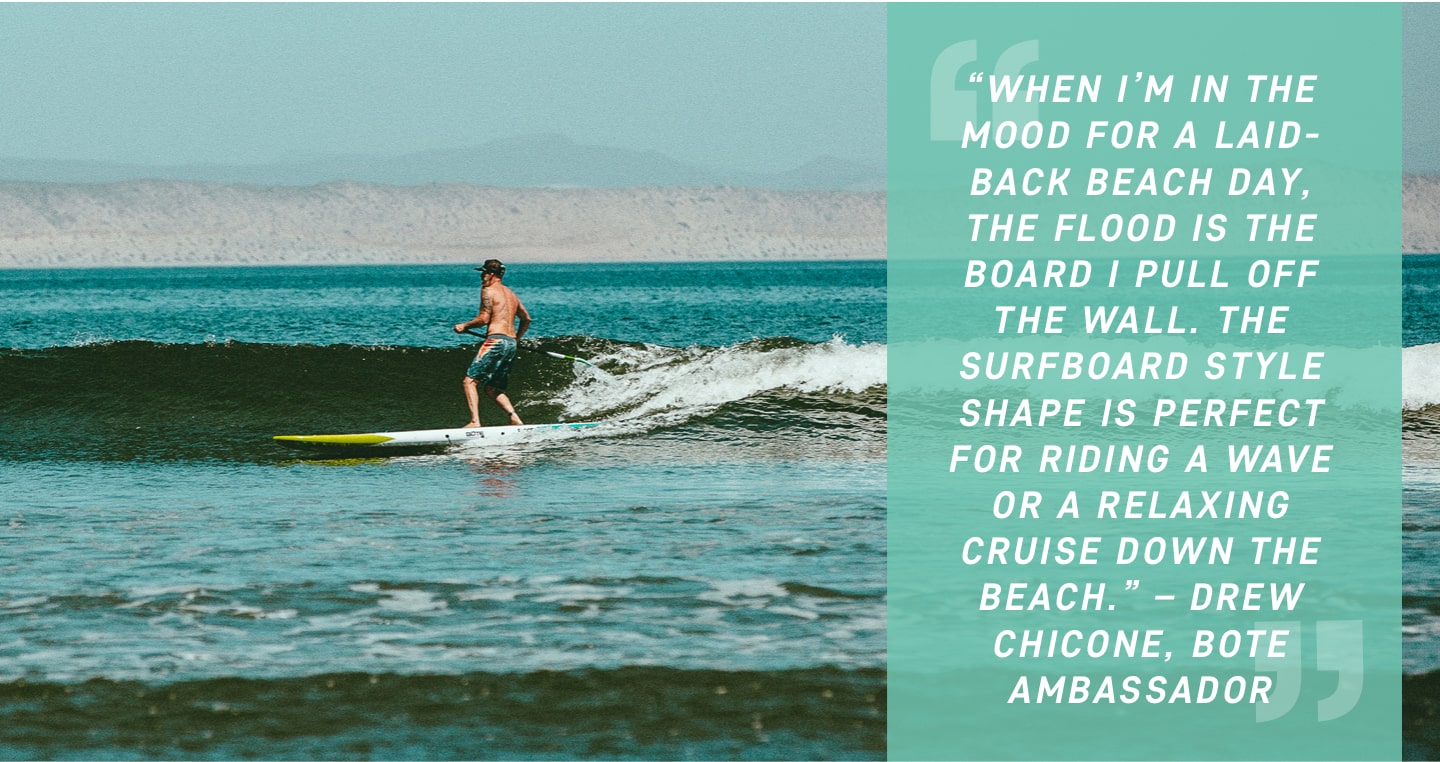 When I’m in the mood for a laid-back beach day, the Flood is the board I pull off the wall. The surfboard style shape is perfect for riding a wave or a relaxing cruise down the beach. – Drew Chicone, BOTE Ambassador