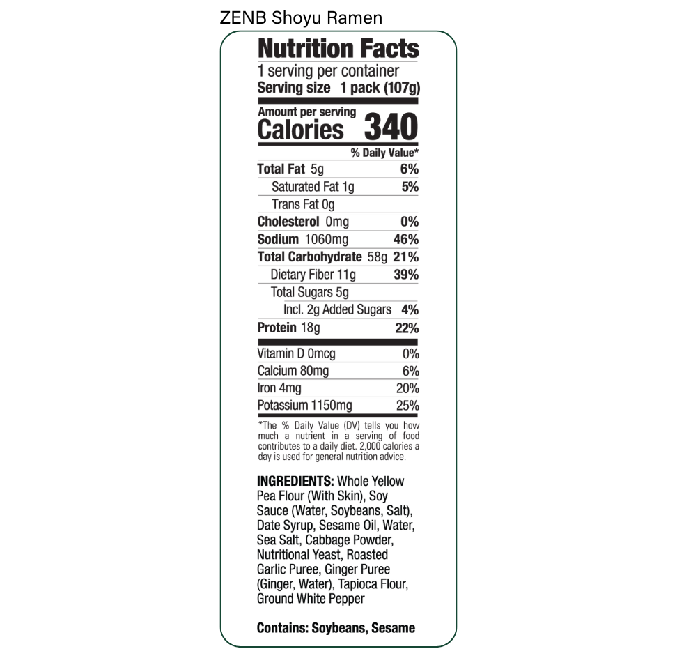 Nutrition Facts for ZENB Shoyu Ramen: Serving size 1 pack (107g), Calories 340, Total Fat 5g, Saturated Fat 1g, Trans Fat 0g, Cholesterol 0mg, Sodium 1060mg, Total Carbohydrate 58g, Dietary Fiber 11g, Total Sugars 5g Incl. 2g Added Sugars, Protein 18g, Vitamin D 0mcg,