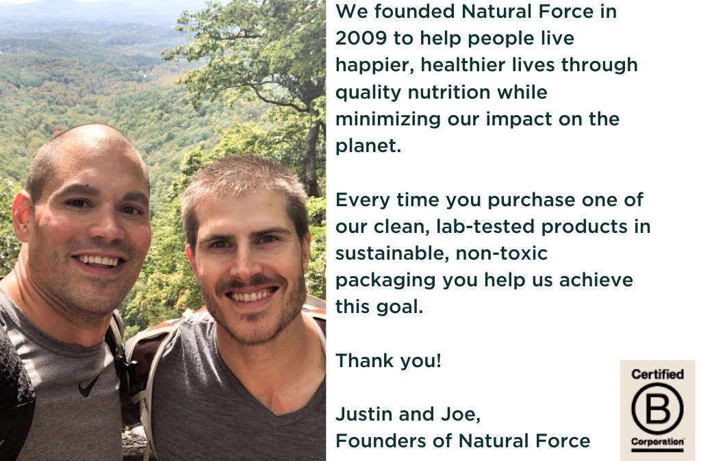 picture of natural force founders justin quinn and joe rakoski image text says we founded natural force in 2009 to help people live happier healthier lives through quality nutrition while minimizing our impact on the planet every time you purchase one of our clean lab tested products in sustainable non toxic packaging you help us achieve this goal thank you justin and joe founders of natural force certified b corporation