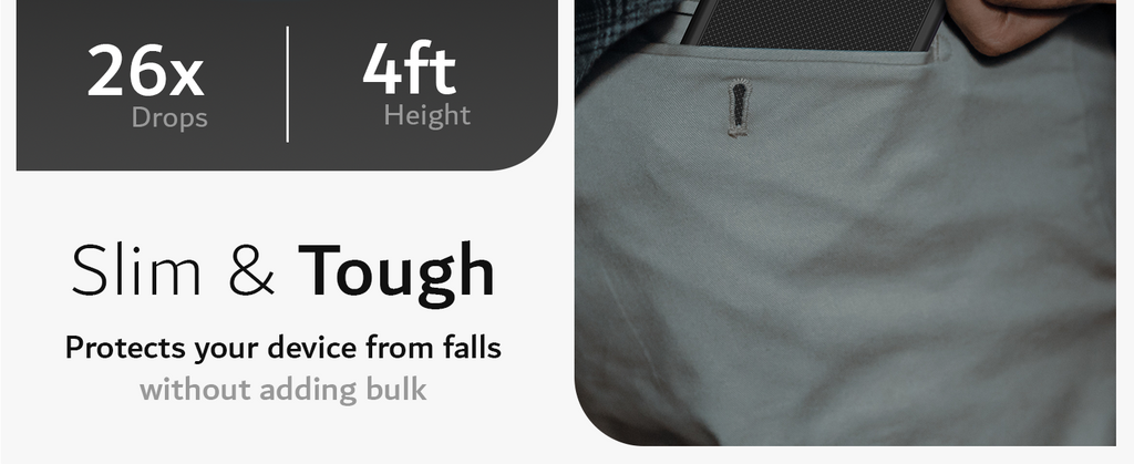 Drop Tested. Dropped 26 time from 4 feet height. Slim & Tough. Protects your device from falls without adding bulk.