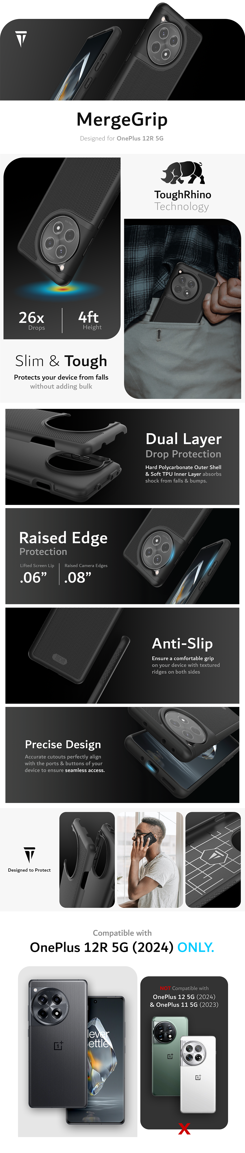 MergeGrip Designed for OnePlus 12R 5G. Tough Rhino Technology. Dropped 26 times from 4ft height. Military Grade Drop Tested. Slim & Tough Case. Protects your device from falls without adding bulk. Dual Layer Drop Protection. Hard Polycarbonate outer shell & soft tpu inner layer absorbs shock from falls & bumps. Raised Edge Protection with a Lifted screen lip of .06 inches and Raised Camera Edges of .08 inches. Anti-Slip: Ensure a comfortable grip on your device with textured ridges on both sides. Precise Design: Accurate cutouts perfectly align with the ports & buttons of your device to ensure seamless access. TUDIA Products is Designed to Protect. Cases are comparable to Otterbox, Spigen, Poetic, Ringke.