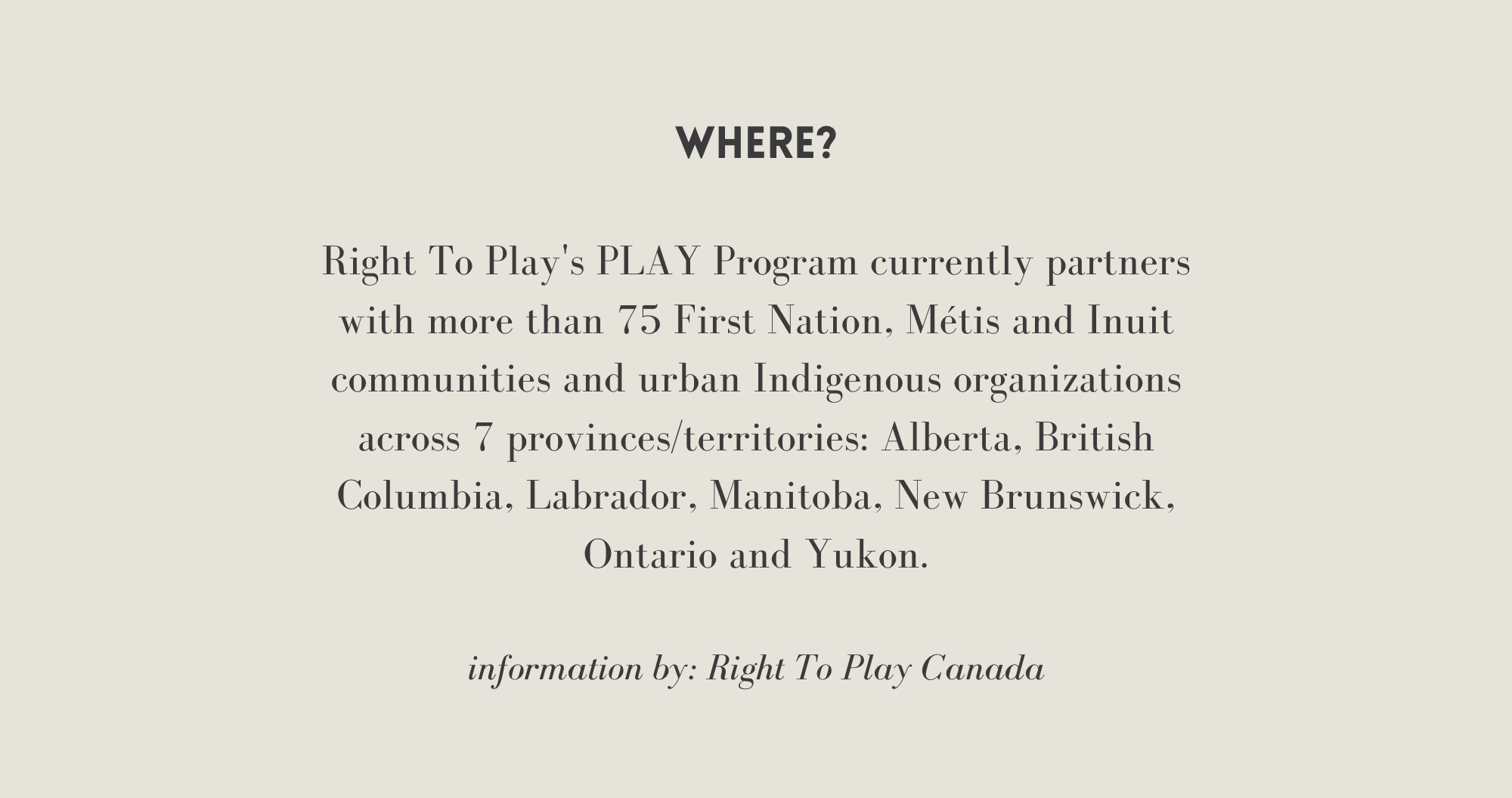 [Where] Right To Play's PLAY Program currently partners with more than 75 First Nation, Métis, Inuit communities and urban Indigenous organizations across 7 provinces/ territories: Alberta, British Columbia, Labrador, Manitoba, NB, ON, and Yukon