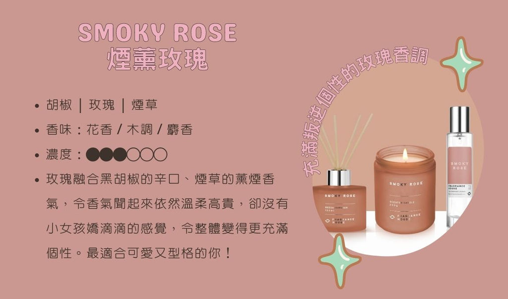 「煙薰玫瑰」Smoky Rose  ── 充滿叛逆個性的玫瑰香調 胡椒 | 玫瑰 | 煙草 香味：花香 / 木調 濃度：●●●○○○ 玫瑰融合黑胡椒的辛口、煙草的薰煙香氣，令香氣聞起來依然溫柔高貴，卻沒有小女孩嬌滴滴的感覺，令整體變得更充滿個性。最適合可愛又型格的你！