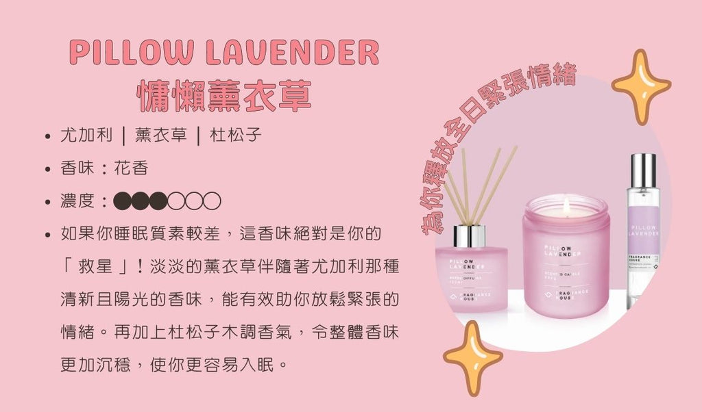 「慵懶薰衣草」Pillow Lavender  ── 為你釋放全日緊張情緒 尤加利 | 薰衣草 | 杜松子 香味：花香 / 木調 濃度：●●●○○○ 如果你睡眠質素較差，這香味絕對是你的「救星」！淡淡的薰衣草伴隨著尤加利那種清新且陽光的香味，能有效助你放鬆緊張的情緒。再加上杜松子木調香氣，令整體香味更加沉穩，使你更容易入眠。