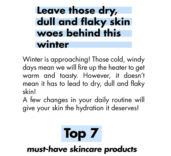 Winter is approaching! Those cold, windy days mean we will fire up the heater to get warm and toasty. However, it doesn’t mean it has to lead to dry, dull and flaky skin! A few changes in your daily routine will give your skin the hydration it deserves! Here are our Top 7 must-have skincare products: