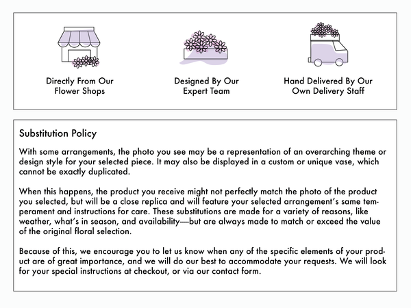 With some arrangements, the photo you see may be a representation of an overarching theme or design style for your selected piece. It may also be displayed in a custom or unique vase, which cannot be exactly duplicated. When this happens, the product you receive might not perfectly  match the photo of the product you selected, but will be a close replica and will feature your selected arrangement’s same temperament and instructions for care. These substitutions are made for a variety of reasons, like weather, what’s in season, and availability - but are always made to match or exceed the value of the original floral selection. Because of this, we encourage you to let us know when any of the specific elements of your product are o great importance, and we will do our best to accommodate your requests. We will look for your special instructions at checkout, or via our contact form.