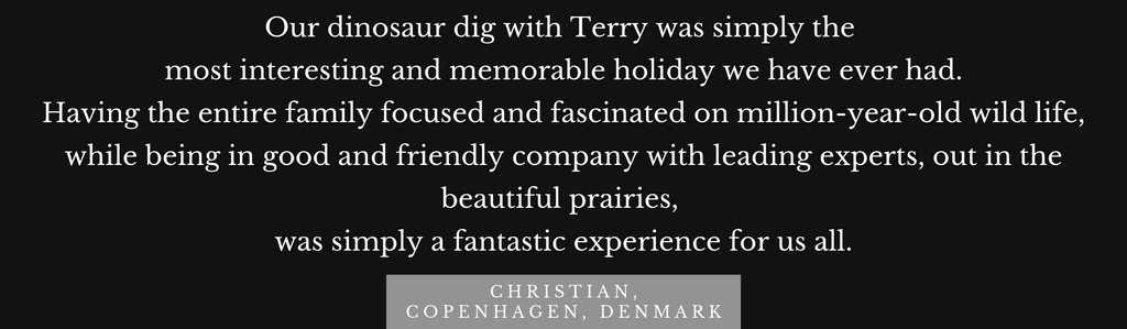 Testimonial: Our dinosaur dig with Terry was simply the   most interesting and memorable holiday we have ever had.  Having the entire family focused and fascinated on million-year-old wild life, while being in good and friendly company with leading experts, out in the beautiful prairies,   was simply a fantastic experience for us all.