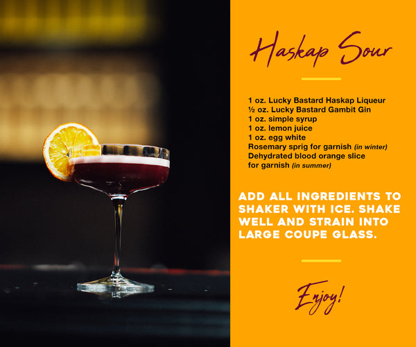 Haskap Sour    1 oz. Lucky Bastard Haskap Liqueur ½ oz. Lucky Bastard Gambit Gin 1 oz. simple syrup 1 oz. lemon juice 1 oz. egg white Rosemary sprig for garnish (in winter) Dehydrated blood orange slice  for garnish (in summer)   Add all ingredients to shaker with ice. Shake well and strain into large coupe glass.   Enjoy!