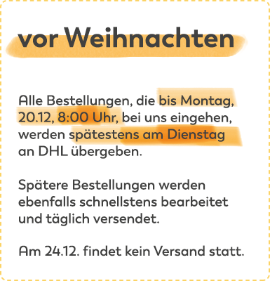 Vor Weihnachten: alle Bestellungen, die bis Montag, 20.12, 8:00 Uhr, bei uns eingehen, werden spätestens am Dienstag an DHL übergeben. Spätere Bestellungen werden ebenfalls schnellstens bearbeitet und täglich versendet. Am 24.12 findet kein Versand statt.